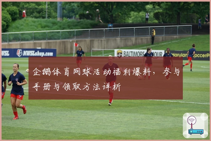 企鹅体育网球活动福利爆料，参与手册与领取方法详析
