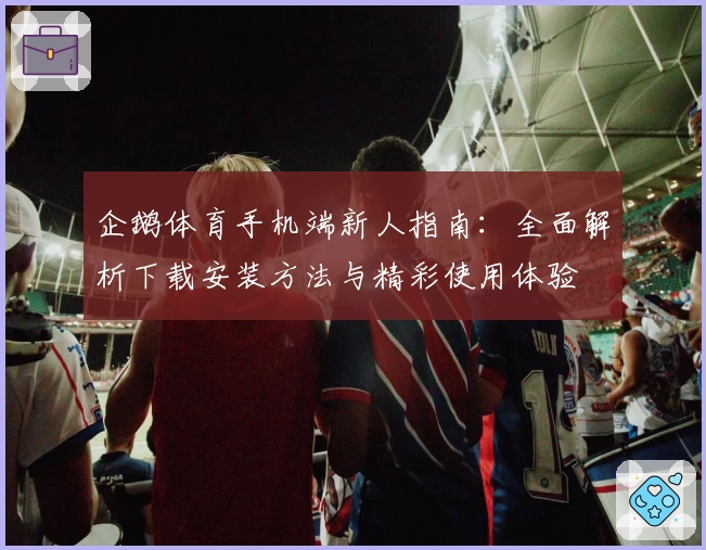 企鹅体育手机端新人指南：全面解析下载安装方法与精彩使用体验