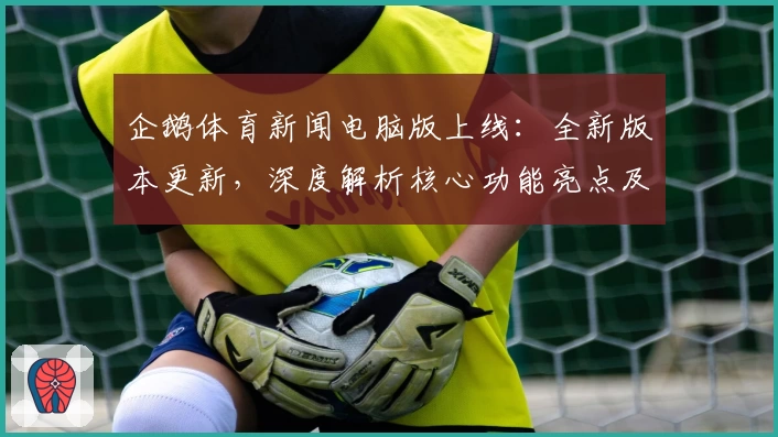 企鹅体育新闻电脑版上线：全新版本更新，深度解析核心功能亮点及用户体验