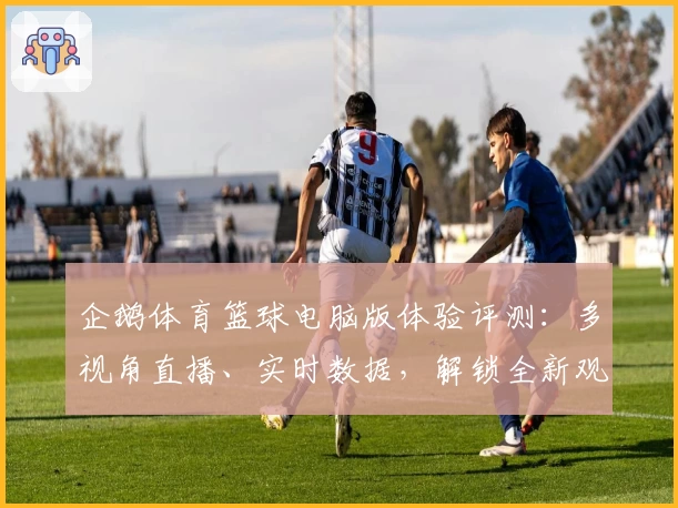 企鹅体育篮球电脑版体验评测：多视角直播、实时数据，解锁全新观赛乐趣