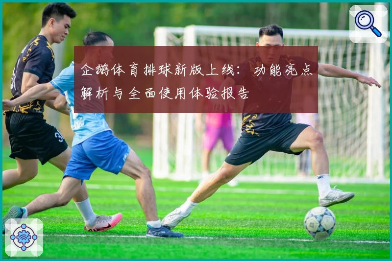 企鹅体育排球新版上线：功能亮点解析与全面使用体验报告