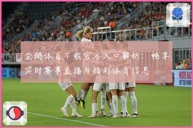 企鹅体育下载官方入口解析：畅享实时赛事直播与精彩体育信息