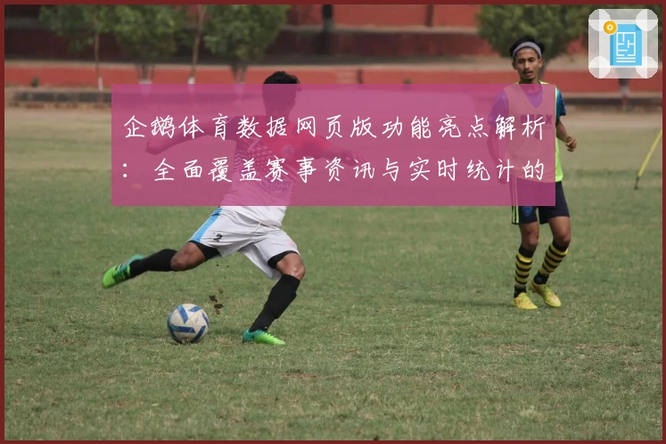 企鹅体育数据网页版功能亮点解析：全面覆盖赛事资讯与实时统计的新体验