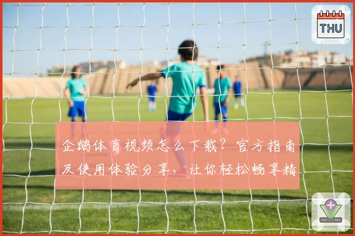 企鹅体育视频怎么下载？官方指南及使用体验分享，让你轻松畅享精彩赛事