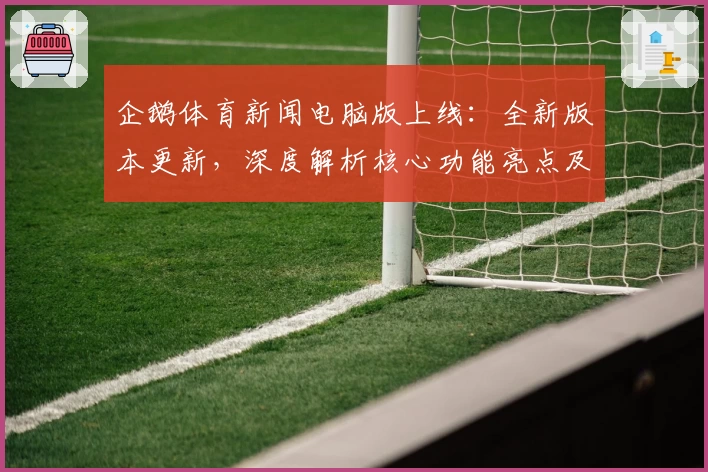企鹅体育新闻电脑版上线：全新版本更新，深度解析核心功能亮点及用户体验