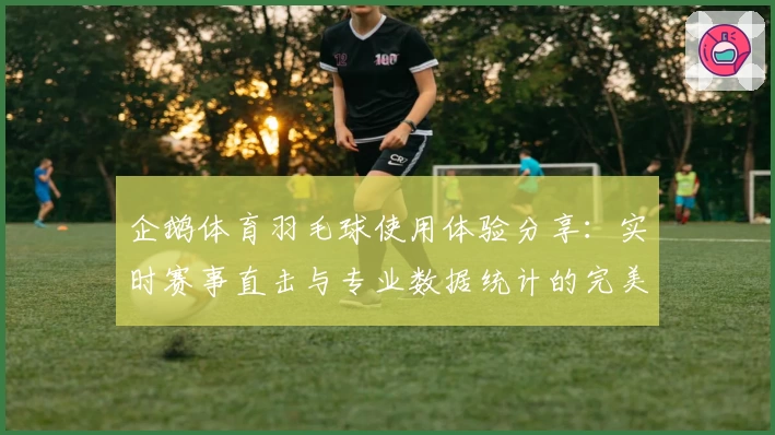 企鹅体育羽毛球使用体验分享：实时赛事直击与专业数据统计的完美结合